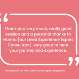 "Thank you very much, really good session and a personal thanks to Hanna [our Lived Experience Expert], very good to hear your journey and experience" - Participant in our NHS CAMHS human rights programme