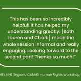 "This has been so incredibly helpful! It has helped my understanding greatly. [Both Lauren and Charli] made the whole session informal and really engaging. Looking forward to the second part! Thanks so much!” - Participant on BIHR's NHS England CAMHS Human Rights Workshop - 21 March 2023