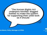 Quote from Catriona Moore, Policy Manager at IPSEA saying, "The Human Rights Act underpins families' dogged battles to make the system for supporting their child work as it should."