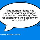 Quote from Catriona Moore, Policy Manager at IPSEA saying, "The Human Rights Act underpins families' dogged battles to make the system for supporting their child work as it should."