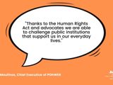 Quote from Helen Moulinos, POhWER CEO saying "Thanks to the Human Rights Act and advocates we are able to challenge public institutions that support us in our everyday lives."
