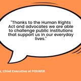 Quote from Helen Moulinos, POhWER CEO saying "Thanks to the Human Rights Act and advocates we are able to challenge public institutions that support us in our everyday lives."