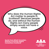 Quote from Mhairi Snowden, Director of the Human Rights Consortium Scotland saying "Why does the Human Rights Act matter to people in Scotland? Because people do, and without the Human Rights Act many people simply would not have a voice."